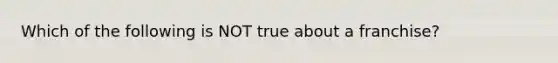 Which of the following is NOT true about a franchise?