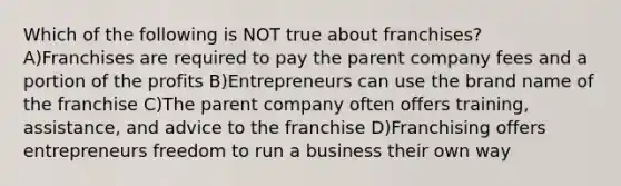 Which of the following is NOT true about franchises? A)Franchises are required to pay the parent company fees and a portion of the profits B)Entrepreneurs can use the brand name of the franchise C)The parent company often offers training, assistance, and advice to the franchise D)Franchising offers entrepreneurs freedom to run a business their own way