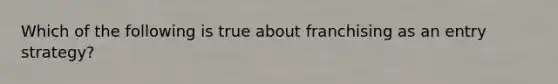 Which of the following is true about franchising as an entry strategy?