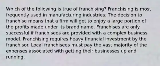 Which of the following is true of franchising? Franchising is most frequently used in manufacturing industries. The decision to franchise means that a firm will get to enjoy a large portion of the profits made under its brand name. Franchises are only successful if franchisees are provided with a complex business model. Franchising requires heavy financial investment by the franchisor. Local franchisees must pay the vast majority of the expenses associated with getting their businesses up and running.