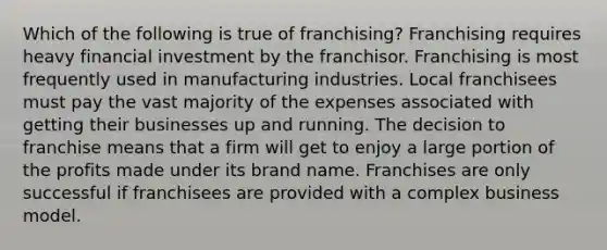 Which of the following is true of franchising? Franchising requires heavy financial investment by the franchisor. Franchising is most frequently used in manufacturing industries. Local franchisees must pay the vast majority of the expenses associated with getting their businesses up and running. The decision to franchise means that a firm will get to enjoy a large portion of the profits made under its brand name. Franchises are only successful if franchisees are provided with a complex business model.