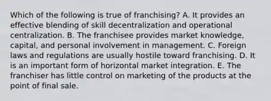 Which of the following is true of franchising? A. It provides an effective blending of skill decentralization and operational centralization. B. The franchisee provides market knowledge, capital, and personal involvement in management. C. Foreign laws and regulations are usually hostile toward franchising. D. It is an important form of horizontal market integration. E. The franchiser has little control on marketing of the products at the point of final sale.