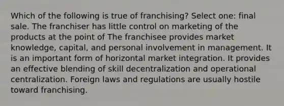 Which of the following is true of franchising? Select one: final sale. The franchiser has little control on marketing of the products at the point of The franchisee provides market knowledge, capital, and personal involvement in management. It is an important form of horizontal market integration. It provides an effective blending of skill decentralization and operational centralization. Foreign laws and regulations are usually hostile toward franchising.