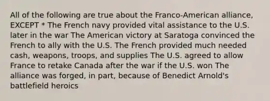 All of the following are true about the Franco-American alliance, EXCEPT * The French navy provided vital assistance to the U.S. later in the war The American victory at Saratoga convinced the French to ally with the U.S. The French provided much needed cash, weapons, troops, and supplies The U.S. agreed to allow France to retake Canada after the war if the U.S. won The alliance was forged, in part, because of Benedict Arnold's battlefield heroics