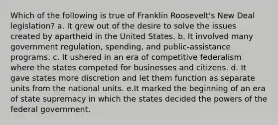 Which of the following is true of Franklin Roosevelt's New Deal legislation? a. It grew out of the desire to solve the issues created by apartheid in the United States. b. It involved many government regulation, spending, and public-assistance programs. c. It ushered in an era of competitive federalism where the states competed for businesses and citizens. d. It gave states more discretion and let them function as separate units from the national units. e.It marked the beginning of an era of state supremacy in which the states decided the powers of the federal government.