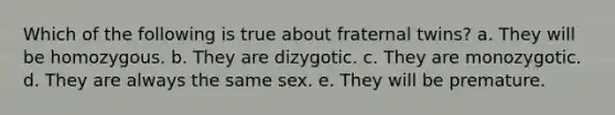 Which of the following is true about fraternal twins? a. They will be homozygous. b. They are dizygotic. c. They are monozygotic. d. They are always the same sex. e. They will be premature.