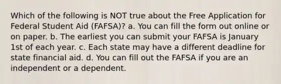 Which of the following is NOT true about the Free Application for Federal Student Aid (FAFSA)? a. You can fill the form out online or on paper. b. The earliest you can submit your FAFSA is January 1st of each year. c. Each state may have a different deadline for state financial aid. d. You can fill out the FAFSA if you are an independent or a dependent.