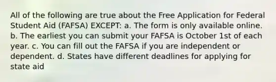 All of the following are true about the Free Application for Federal Student Aid (FAFSA) EXCEPT: a. The form is only available online. b. The earliest you can submit your FAFSA is October 1st of each year. c. You can fill out the FAFSA if you are independent or dependent. d. States have different deadlines for applying for state aid