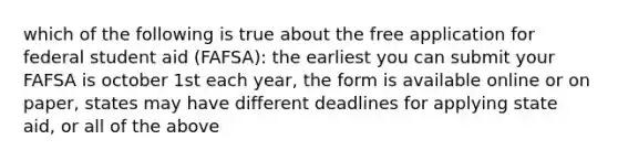 which of the following is true about the free application for federal student aid (FAFSA): the earliest you can submit your FAFSA is october 1st each year, the form is available online or on paper, states may have different deadlines for applying state aid, or all of the above