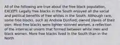 All of the following are true about the free black population, EXCEPT: Legally free blacks in the South enjoyed all the social and political benefits of free whites in the South. Although rare, some free blacks, such as Andrew Dunford, owned slaves of their own. Most free blacks were lighter skinned women, a reflection of the interracial unions that formed between white men and black women. More free blacks lived in the South than in the North