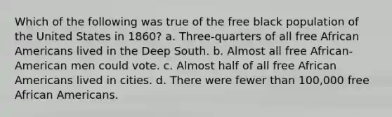 Which of the following was true of the free black population of the United States in 1860? a. Three-quarters of all free African Americans lived in the Deep South. b. Almost all free African-American men could vote. c. Almost half of all free African Americans lived in cities. d. There were fewer than 100,000 free African Americans.