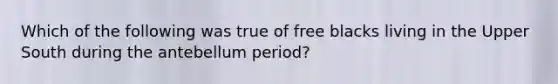 Which of the following was true of free blacks living in the Upper South during the antebellum period?