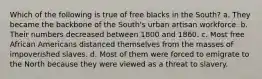 Which of the following is true of free blacks in the South? a. They became the backbone of the South's urban artisan workforce. b. Their numbers decreased between 1800 and 1860. c. Most free African Americans distanced themselves from the masses of impoverished slaves. d. Most of them were forced to emigrate to the North because they were viewed as a threat to slavery.