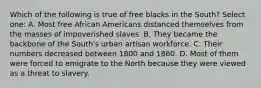 Which of the following is true of free blacks in the South? Select one: A. Most free African Americans distanced themselves from the masses of impoverished slaves. B. They became the backbone of the South's urban artisan workforce. C. Their numbers decreased between 1800 and 1860. D. Most of them were forced to emigrate to the North because they were viewed as a threat to slavery.