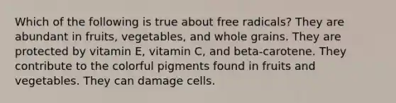 Which of the following is true about free radicals? They are abundant in fruits, vegetables, and whole grains. They are protected by vitamin E, vitamin C, and beta-carotene. They contribute to the colorful pigments found in fruits and vegetables. They can damage cells.