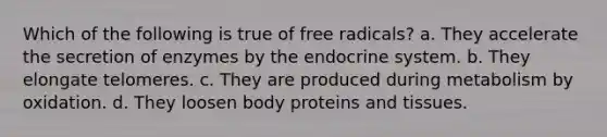 Which of the following is true of free radicals? a. They accelerate the secretion of enzymes by the endocrine system. b. They elongate telomeres. c. They are produced during metabolism by oxidation. d. They loosen body proteins and tissues.