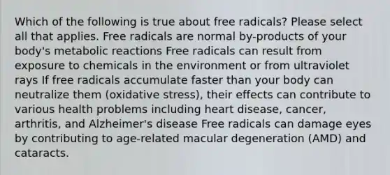 Which of the following is true about free radicals? Please select all that applies. Free radicals are normal by-products of your body's metabolic reactions Free radicals can result from exposure to chemicals in the environment or from ultraviolet rays If free radicals accumulate faster than your body can neutralize them (oxidative stress), their effects can contribute to various health problems including heart disease, cancer, arthritis, and Alzheimer's disease Free radicals can damage eyes by contributing to age-related macular degeneration (AMD) and cataracts.