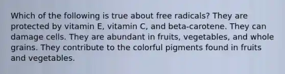 Which of the following is true about free radicals? They are protected by vitamin E, vitamin C, and beta-carotene. They can damage cells. They are abundant in fruits, vegetables, and whole grains. They contribute to the colorful pigments found in fruits and vegetables.