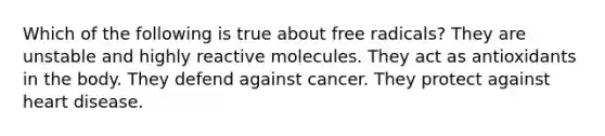 Which of the following is true about free radicals? They are unstable and highly reactive molecules. They act as antioxidants in the body. They defend against cancer. They protect against heart disease.