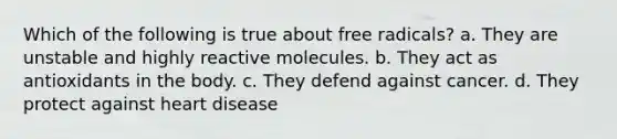 Which of the following is true about free radicals? a. They are unstable and highly reactive molecules. b. They act as antioxidants in the body. c. They defend against cancer. d. They protect against heart disease