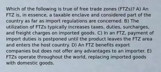 Which of the following is true of free trade zones (FTZs)? A) An FTZ is, in essence, a taxable enclave and considered part of the country as far as import regulations are concerned. B) The utilization of FTZs typically increases taxes, duties, surcharges, and freight charges on imported goods. C) In an FTZ, payment of import duties is postponed until the product leaves the FTZ area and enters the host country. D) An FTZ benefits export companies but does not offer any advantages to an importer. E) FTZs operate throughout the world, replacing imported goods with domestic goods.