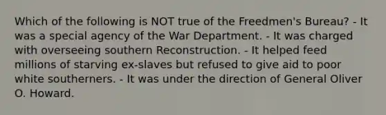 Which of the following is NOT true of the Freedmen's Bureau? - It was a special agency of the War Department. - It was charged with overseeing southern Reconstruction. - It helped feed millions of starving ex-slaves but refused to give aid to poor white southerners. - It was under the direction of General Oliver O. Howard.