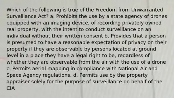 Which of the following is true of the Freedom from Unwarranted Surveillance Act? a. Prohibits the use by a state agency of drones equipped with an imaging device, of recording privately owned real property, with the intent to conduct surveillance on an individual without their written consent b. Provides that a person is presumed to have a reasonable expectation of privacy on their property if they are observable by persons located at ground level in a place they have a legal right to be, regardless of whether they are observable from the air with the use of a drone c. Permits aerial mapping in compliance with National Air and Space Agency regulations. d. Permits use by the property appraiser solely for the purpose of surveillance on behalf of the CIA