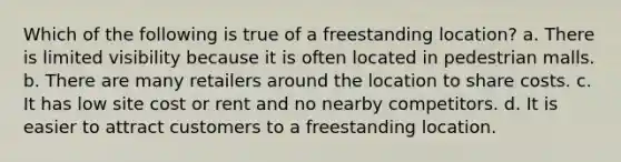 Which of the following is true of a freestanding location? a. There is limited visibility because it is often located in pedestrian malls. b. There are many retailers around the location to share costs. c. It has low site cost or rent and no nearby competitors. d. It is easier to attract customers to a freestanding location.