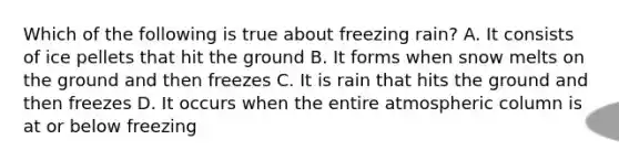 Which of the following is true about freezing rain? A. It consists of ice pellets that hit the ground B. It forms when snow melts on the ground and then freezes C. It is rain that hits the ground and then freezes D. It occurs when the entire atmospheric column is at or below freezing