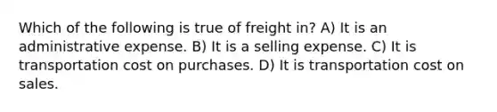 Which of the following is true of freight in? A) It is an administrative expense. B) It is a selling expense. C) It is transportation cost on purchases. D) It is transportation cost on sales.