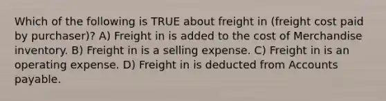 Which of the following is TRUE about freight in (freight cost paid by purchaser)? A) Freight in is added to the cost of Merchandise inventory. B) Freight in is a selling expense. C) Freight in is an operating expense. D) Freight in is deducted from Accounts payable.