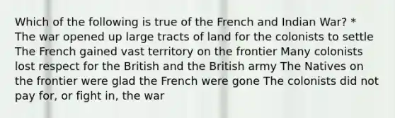 Which of the following is true of the French and Indian War? * The war opened up large tracts of land for the colonists to settle The French gained vast territory on the frontier Many colonists lost respect for the British and the British army The Natives on the frontier were glad the French were gone The colonists did not pay for, or fight in, the war