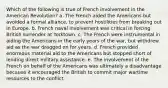 Which of the following is true of French involvement in the American Revolution? a. The French aided the Americans but avoided a formal alliance, to prevent hostilities from breaking out in Europe. b. French naval involvement was critical in forcing British surrender at Yorktown. c. The French were instrumental in aiding the Americans in the early years of the war, but withdrew aid as the war dragged on for years. d. French provided enormous material aid to the Americans but stopped short of lending direct military assistance. e. The involvement of the French on behalf of the Americans was ultimately a disadvantage because it encouraged the British to commit major wartime resources to the conflict.