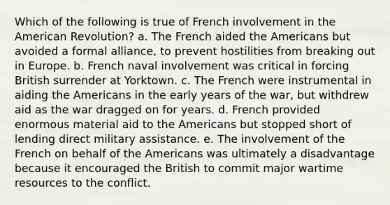 Which of the following is true of French involvement in the American Revolution? a. The French aided the Americans but avoided a formal alliance, to prevent hostilities from breaking out in Europe. b. French naval involvement was critical in forcing British surrender at Yorktown. c. The French were instrumental in aiding the Americans in the early years of the war, but withdrew aid as the war dragged on for years. d. French provided enormous material aid to the Americans but stopped short of lending direct military assistance. e. The involvement of the French on behalf of the Americans was ultimately a disadvantage because it encouraged the British to commit major wartime resources to the conflict.