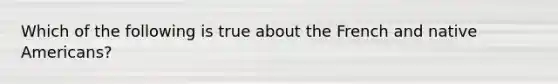 Which of the following is true about the French and native Americans?