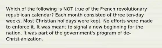 Which of the following is NOT true of the French revolutionary republican calendar? Each month consisted of three ten-day weeks. Most Christian holidays were kept. No efforts were made to enforce it. It was meant to signal a new beginning for the nation. It was part of the government's program of de-Christianization.