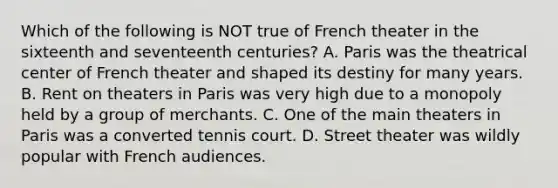 Which of the following is NOT true of French theater in the sixteenth and seventeenth centuries? A. Paris was the theatrical center of French theater and shaped its destiny for many years. B. Rent on theaters in Paris was very high due to a monopoly held by a group of merchants. C. One of the main theaters in Paris was a converted tennis court. D. Street theater was wildly popular with French audiences.