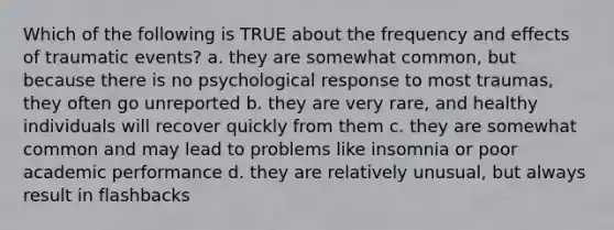 Which of the following is TRUE about the frequency and effects of traumatic events? a. they are somewhat common, but because there is no psychological response to most traumas, they often go unreported b. they are very rare, and healthy individuals will recover quickly from them c. they are somewhat common and may lead to problems like insomnia or poor academic performance d. they are relatively unusual, but always result in flashbacks