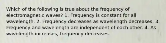 Which of the following is true about the frequency of electromagnetic waves? 1. Frequency is constant for all wavelength. 2. Frequency decreases as wavelength decreases. 3. Frequency and wavelength are independent of each other. 4. As wavelength increases, frequency decreases.