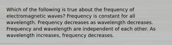 Which of the following is true about the frequency of electromagnetic waves? Frequency is constant for all wavelength. Frequency decreases as wavelength decreases. Frequency and wavelength are independent of each other. As wavelength increases, frequency decreases.