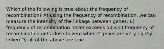 Which of the following is true about the frequency of recombination? A) using the frequency of recombination, we can measure the intensity of the linkage between genes. B) frequency of recombination never exceeds 50% C) frequency of recombination gets close to zero when 2 genes are very tightly linked D) all of the above are true