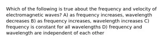 Which of the following is true about the frequency and velocity of electromagnetic waves? A) as frequency increases, wavelength decreases B) as frequency increases, wavelength increases C) frequency is constant for all wavelengths D) frequency and wavelength are independent of each other