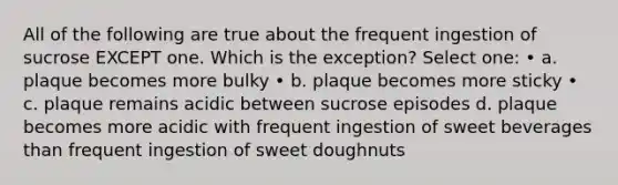 All of the following are true about the frequent ingestion of sucrose EXCEPT one. Which is the exception? Select one: • a. plaque becomes more bulky • b. plaque becomes more sticky • c. plaque remains acidic between sucrose episodes d. plaque becomes more acidic with frequent ingestion of sweet beverages than frequent ingestion of sweet doughnuts