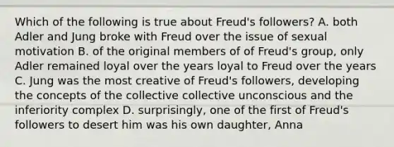 Which of the following is true about Freud's followers? A. both Adler and Jung broke with Freud over the issue of sexual motivation B. of the original members of of Freud's group, only Adler remained loyal over the years loyal to Freud over the years C. Jung was the most creative of Freud's followers, developing the concepts of the collective collective unconscious and the inferiority complex D. surprisingly, one of the first of Freud's followers to desert him was his own daughter, Anna