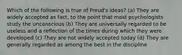 Which of the following is true of Freud's ideas? (a) They are widely accepted as fact, to the point that most psychologists study the unconscious (b) They are universally regarded to be useless and a reflection of the times during which they were developed (c) They are not widely accepted today (d) They are generally regarded as among the best in the discipline