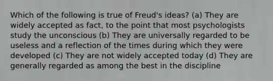 Which of the following is true of Freud's ideas? (a) They are widely accepted as fact, to the point that most psychologists study the unconscious (b) They are universally regarded to be useless and a reflection of the times during which they were developed (c) They are not widely accepted today (d) They are generally regarded as among the best in the discipline