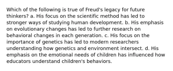 Which of the following is true of Freud's legacy for future thinkers? a. His focus on the scientific method has led to stronger ways of studying human development. b. His emphasis on evolutionary changes has led to further research on behavioral changes in each generation. c. His focus on the importance of genetics has led to modern researchers understanding how genetics and environment intersect. d. His emphasis on the emotional needs of children has influenced how educators understand children's behaviors.