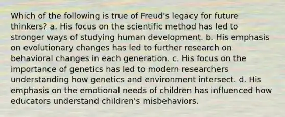 Which of the following is true of Freud's legacy for future thinkers? a. His focus on the scientific method has led to stronger ways of studying human development. b. His emphasis on evolutionary changes has led to further research on behavioral changes in each generation. c. His focus on the importance of genetics has led to modern researchers understanding how genetics and environment intersect. d. His emphasis on the emotional needs of children has influenced how educators understand children's misbehaviors.