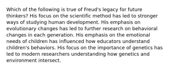 Which of the following is true of Freud's legacy for future thinkers? His focus on the scientific method has led to stronger ways of studying human development. His emphasis on evolutionary changes has led to further research on behavioral changes in each generation. His emphasis on the emotional needs of children has influenced how educators understand children's behaviors. His focus on the importance of genetics has led to modern researchers understanding how genetics and environment intersect.