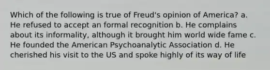 Which of the following is true of Freud's opinion of America? a. He refused to accept an formal recognition b. He complains about its informality, although it brought him world wide fame c. He founded the American Psychoanalytic Association d. He cherished his visit to the US and spoke highly of its way of life